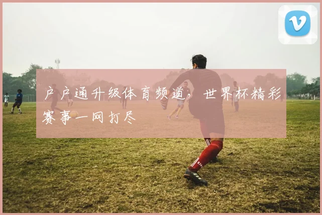 户户通升级体育频道，世界杯精彩赛事一网打尽