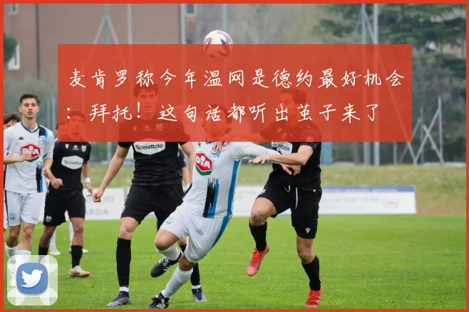 麦肯罗称今年温网是德约最好机会：拜托！这句话都听出茧子来了