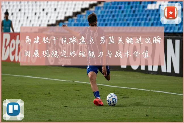易建联十佳球盘点 男篮关键进攻瞬间展现稳定终结能力与战术价值