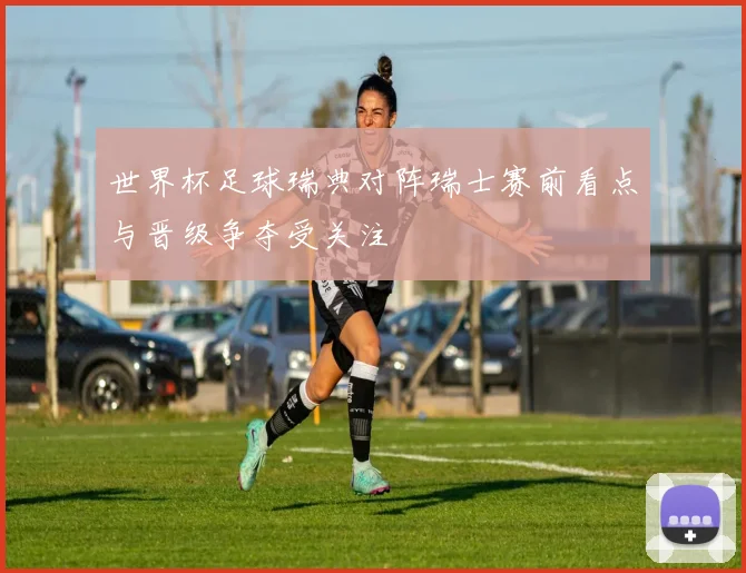 世界杯足球瑞典对阵瑞士赛前看点与晋级争夺受关注