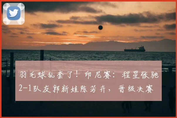 羽毛球乱套了!印尼赛:程星张驰2-1队友郭新娃陈芳卉,晋级决赛
