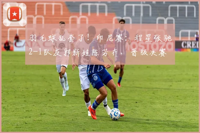 羽毛球乱套了！印尼赛：程星张驰2-1队友郭新娃陈芳卉，晋级决赛