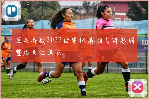 国足备战2022世界杯 赛程与阵容调整成关注焦点