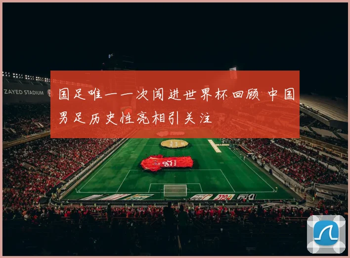 国足唯一一次闯进世界杯回顾 中国男足历史性亮相引关注
